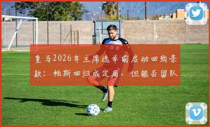 皇马2026年主席选举前启动回购条款：帕斯回归成定局，但能否留队终须新帅拍板