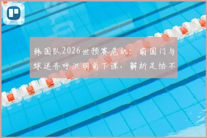 韩国队2026世预赛危机：前国门与球迷齐呼洪明甫下课，解析足协不换帅原因及潜在新帅人选