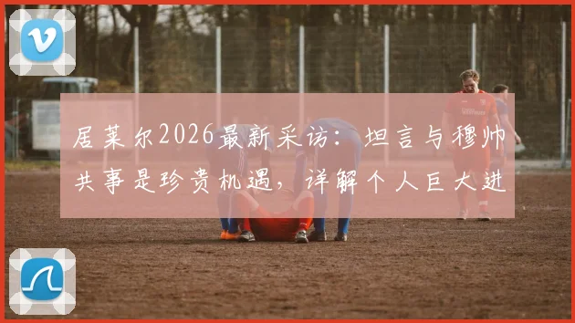 居莱尔2026最新采访：坦言与穆帅共事是珍贵机遇，详解个人巨大进步原因与未来规划