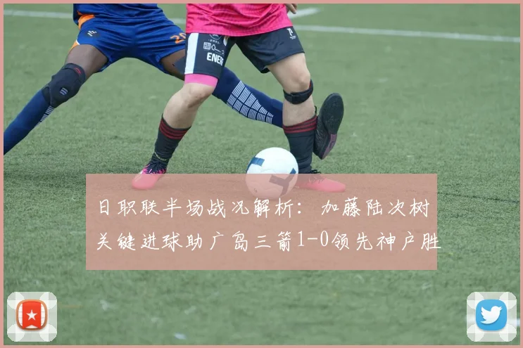 日职联半场战况解析：加藤陆次树关键进球助广岛三箭1-0领先神户胜利船，2026赛季攻防细节深度剖析