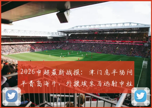 2026中超最新战报：津门虎半场闷平青岛海牛，外援埃朱马远射中柱险破门，附全场数据与技术统计深度解读