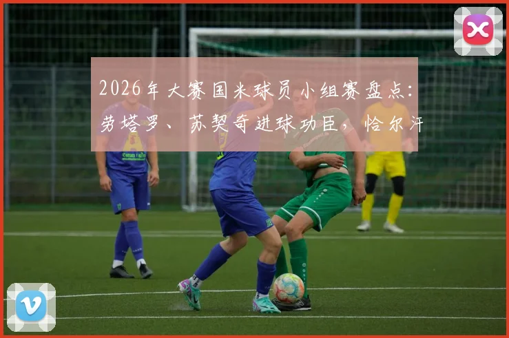 2026年大赛国米球员小组赛盘点：劳塔罗、苏契奇进球功臣，恰尔汗奥卢遗憾出局原因解析