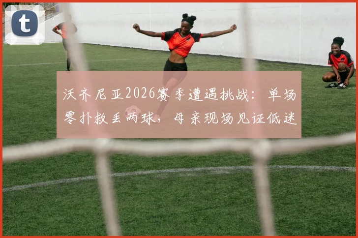 沃齐尼亚2026赛季遭遇挑战：单场零扑救丢两球，母亲现场见证低迷时刻
