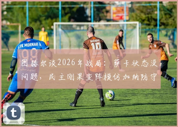 图赫尔谈2026年战局：萨卡状态没问题，民主刚果变阵模仿加纳防守体系