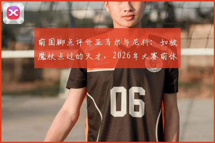 前国脚点评价亚马尔与尼科：如被魔杖点过的天才，2026年大赛前休养正是养伤好时机