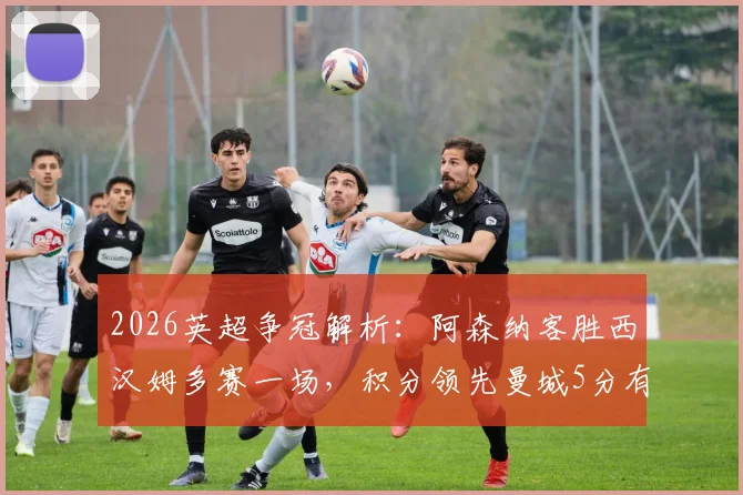 2026英超争冠解析：阿森纳客胜西汉姆多赛一场，积分领先曼城5分有何影响？
