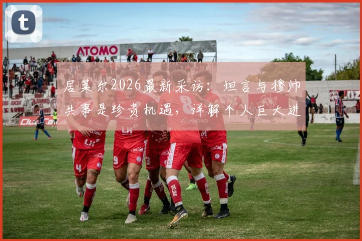 居莱尔2026最新采访：坦言与穆帅共事是珍贵机遇，详解个人巨大进步原因与未来规划