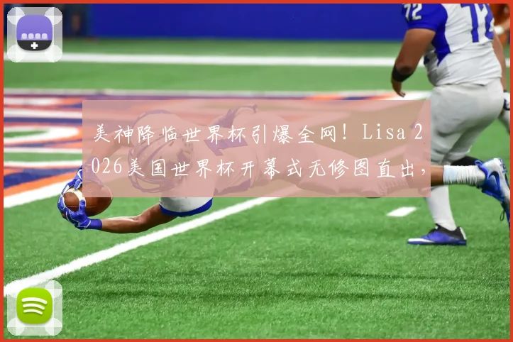 美神降临世界杯引爆全网！Lisa 2026美国世界杯开幕式无修图直出，高清镜头下的真实状态令人惊叹【多图放送】