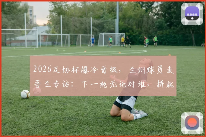 2026足协杯爆冷晋级，兰州球员麦吾兰专访：下一轮无论对谁，拼就完了！