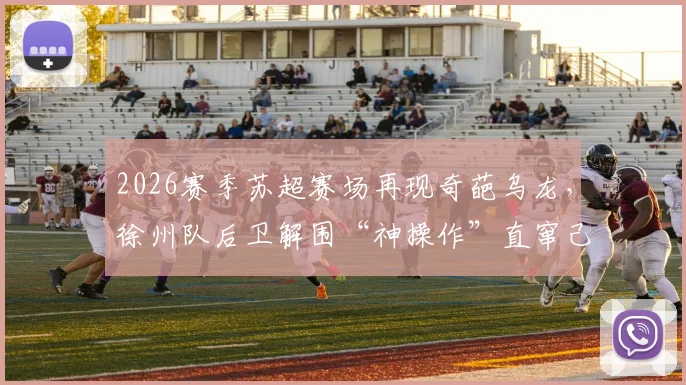 2026赛季苏超赛场再现奇葩乌龙，徐州队后卫解围“神操作”直窜己方网窝，完整录像与深度技术分析