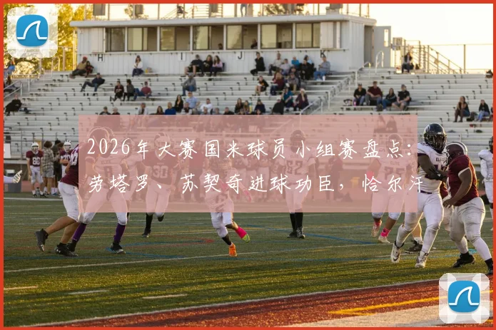 2026年大赛国米球员小组赛盘点：劳塔罗、苏契奇进球功臣，恰尔汗奥卢遗憾出局原因解析