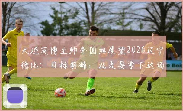 大连英博主帅李国旭展望2026辽宁德比：目标明确，就是要拿下这场胜利