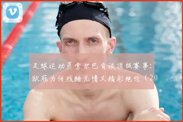 足球运动员索尔巴肯谈顶级赛事：欧冠为何残酷无情又精彩绝伦（2026观点解析）