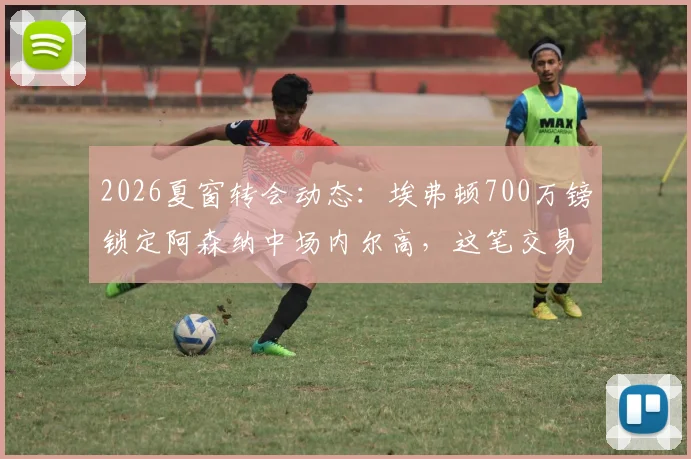 2026夏窗转会动态：埃弗顿700万镑锁定阿森纳中场内尔高，这笔交易对双方是双赢吗？